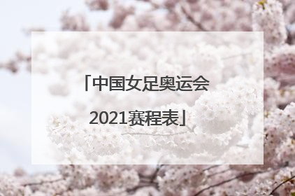 「中国女足奥运会2021赛程表」中国女足奥运会2021赛程表一