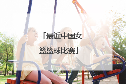 「最近中国女篮篮球比赛」最近中国女篮篮球比赛录像
